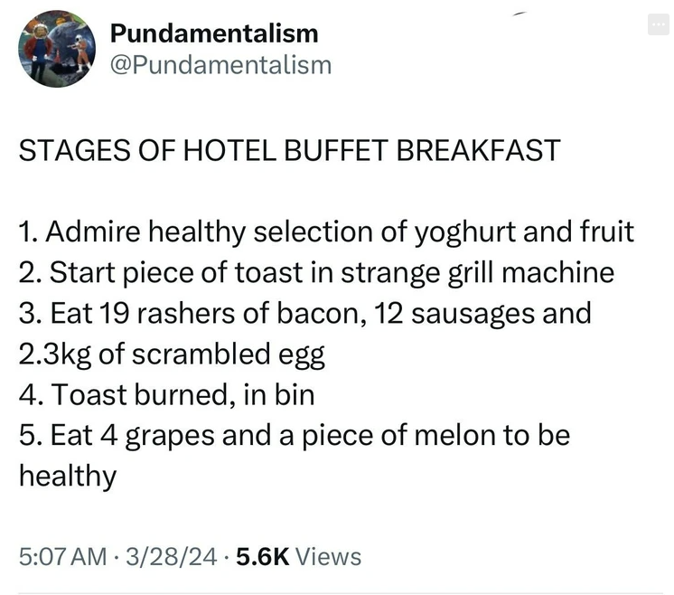 screenshot - Pundamentalism Stages Of Hotel Buffet Breakfast 1. Admire healthy selection of yoghurt and fruit 2. Start piece of toast in strange grill machine 3. Eat 19 rashers of bacon, 12 sausages and g of scrambled egg 4. Toast burned, in bin 5. Eat 4 